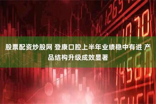 股票配资炒股网 登康口腔上半年业绩稳中有进 产品结构升级成效显著