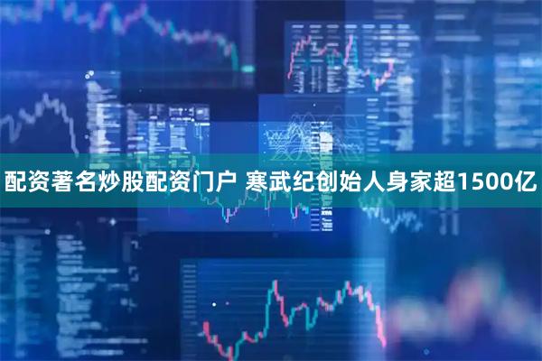 配资著名炒股配资门户 寒武纪创始人身家超1500亿