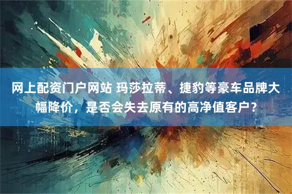 网上配资门户网站 玛莎拉蒂、捷豹等豪车品牌大幅降价，是否会失去原有的高净值客户？
