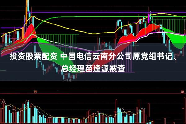 投资股票配资 中国电信云南分公司原党组书记、总经理苗逢源被查