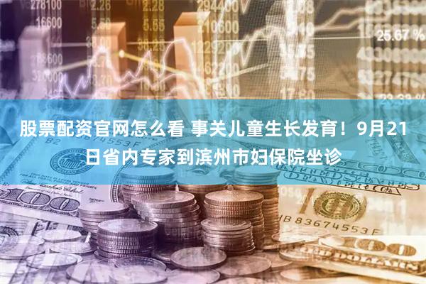 股票配资官网怎么看 事关儿童生长发育！9月21日省内专家到滨州市妇保院坐诊