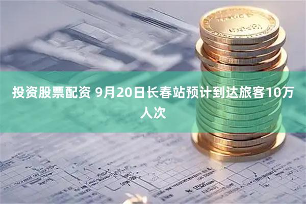 投资股票配资 9月20日长春站预计到达旅客10万人次