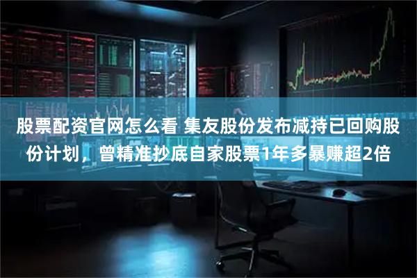 股票配资官网怎么看 集友股份发布减持已回购股份计划，曾精准抄底自家股票1年多暴赚超2倍
