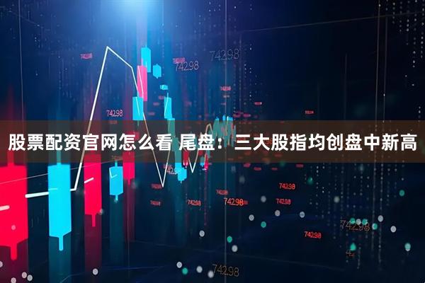 股票配资官网怎么看 尾盘：三大股指均创盘中新高