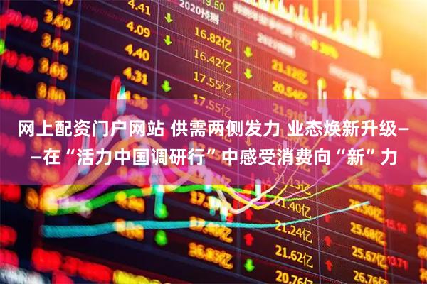网上配资门户网站 供需两侧发力 业态焕新升级——在“活力中国调研行”中感受消费向“新”力
