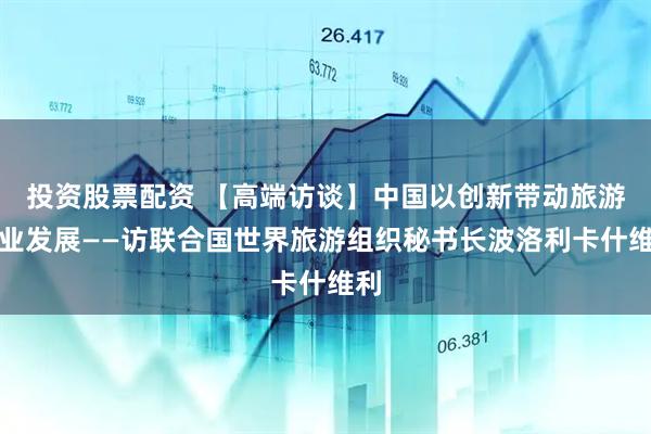 投资股票配资 【高端访谈】中国以创新带动旅游产业发展——访联合国世界旅游组织秘书长波洛利卡什维利
