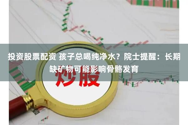 投资股票配资 孩子总喝纯净水？院士提醒：长期缺矿物可能影响骨骼发育