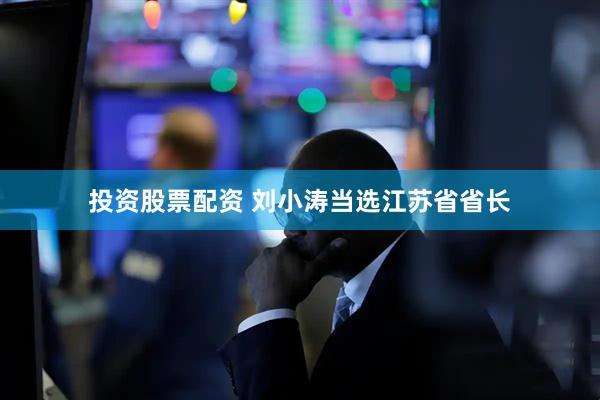 投资股票配资 刘小涛当选江苏省省长