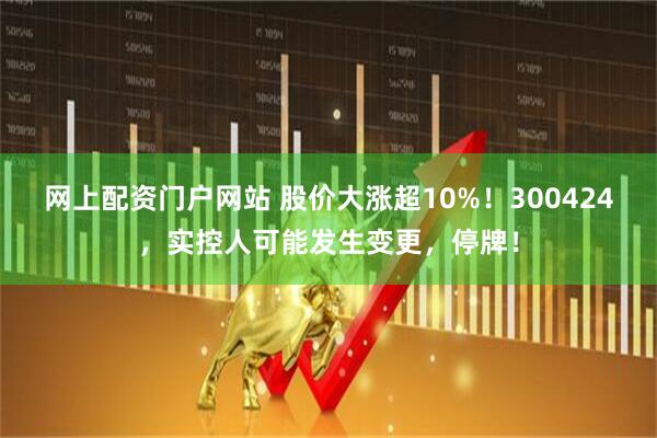 网上配资门户网站 股价大涨超10%！300424，实控人可能发生变更，停牌！