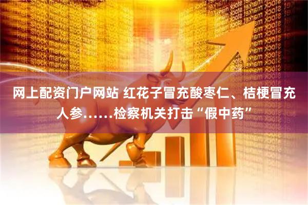 网上配资门户网站 红花子冒充酸枣仁、桔梗冒充人参……检察机关打击“假中药”