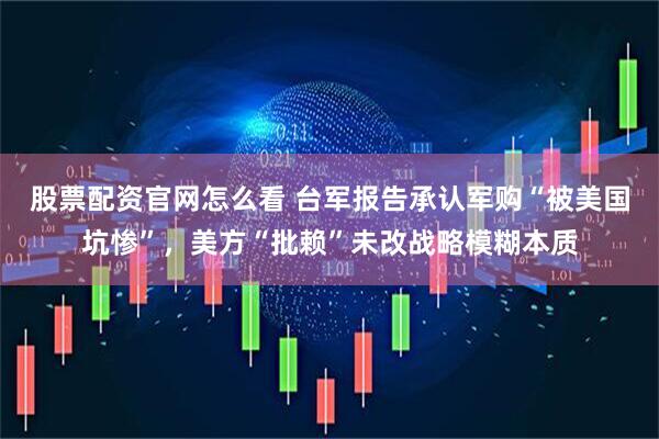 股票配资官网怎么看 台军报告承认军购“被美国坑惨”，美方“批赖”未改战略模糊本质