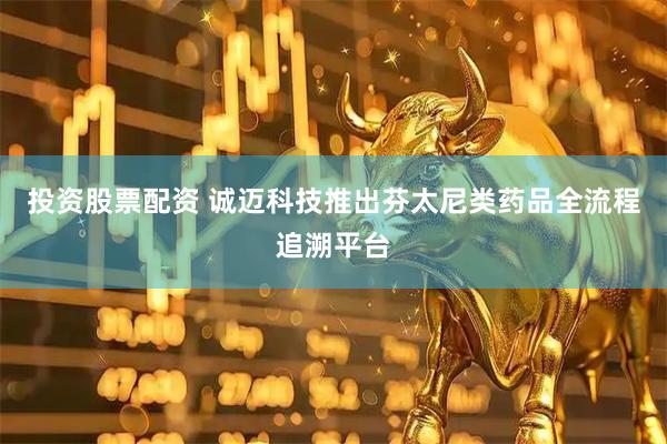 投资股票配资 诚迈科技推出芬太尼类药品全流程追溯平台