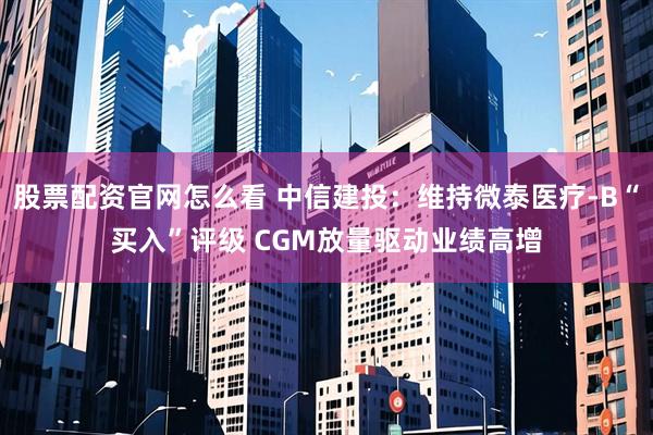 股票配资官网怎么看 中信建投：维持微泰医疗-B“买入”评级 CGM放量驱动业绩高增