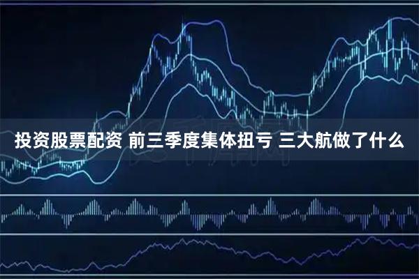 投资股票配资 前三季度集体扭亏 三大航做了什么
