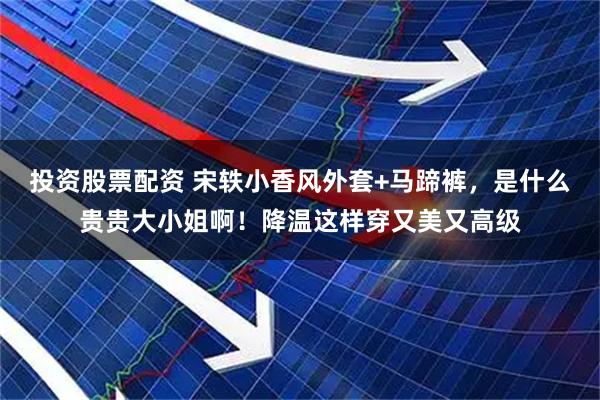 投资股票配资 宋轶小香风外套+马蹄裤，是什么贵贵大小姐啊！降温这样穿又美又高级
