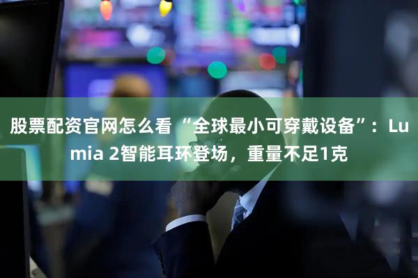 股票配资官网怎么看 “全球最小可穿戴设备”：Lumia 2智能耳环登场，重量不足1克