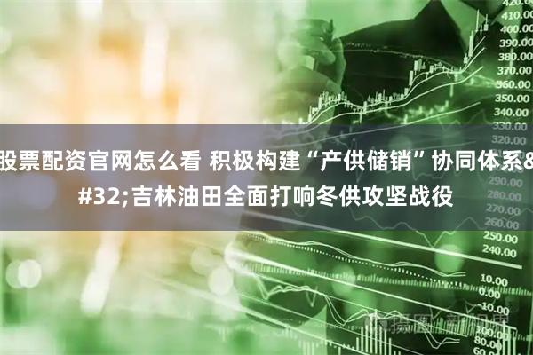 股票配资官网怎么看 积极构建“产供储销”协同体系 吉林油田全面打响冬供攻坚战役