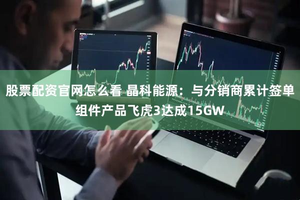股票配资官网怎么看 晶科能源：与分销商累计签单组件产品飞虎3达成15GW