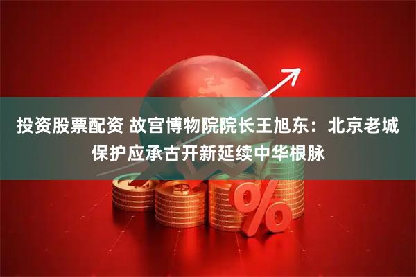 投资股票配资 故宫博物院院长王旭东：北京老城保护应承古开新延续中华根脉