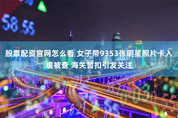 股票配资官网怎么看 女子带9353张明星照片卡入境被查 海关暂扣引发关注