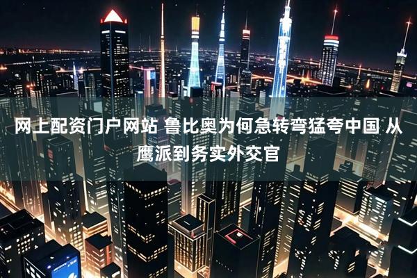 网上配资门户网站 鲁比奥为何急转弯猛夸中国 从鹰派到务实外交官