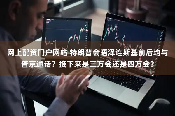 网上配资门户网站 特朗普会晤泽连斯基前后均与普京通话？接下来是三方会还是四方会？