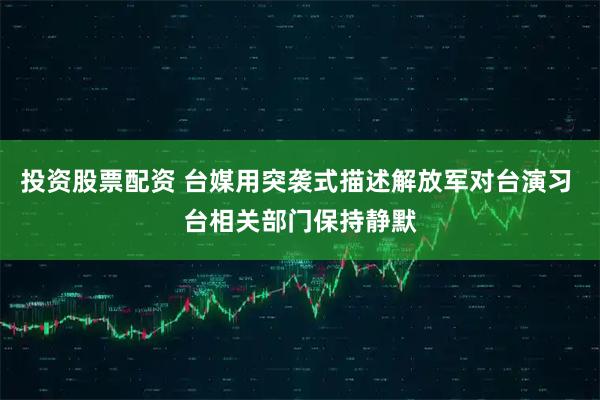 投资股票配资 台媒用突袭式描述解放军对台演习 台相关部门保持静默