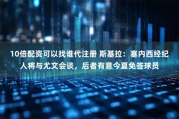 10倍配资可以找谁代注册 斯基拉：塞内西经纪人将与尤文会谈，后者有意今夏免签球员