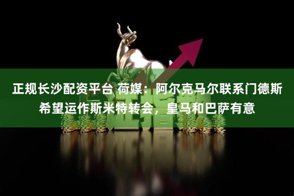 正规长沙配资平台 荷媒：阿尔克马尔联系门德斯希望运作斯米特转会，皇马和巴萨有意