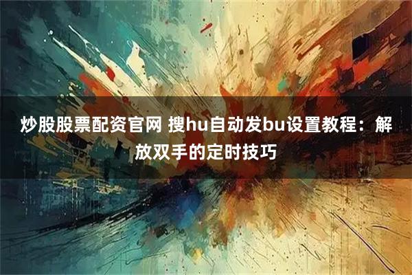 炒股股票配资官网 搜hu自动发bu设置教程：解放双手的定时技巧