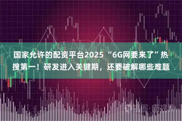 国家允许的配资平台2025 “6G网要来了”热搜第一！研发进入关键期，还要破解哪些难题