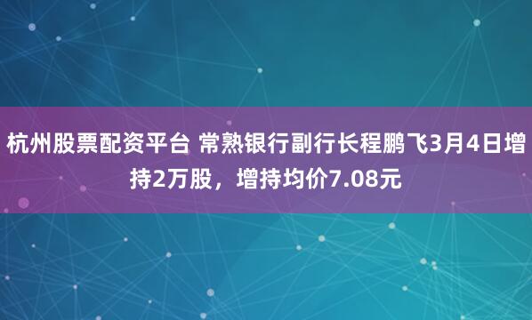 杭州股票配资平台 常熟银行副行长程鹏飞3月4日增持2万股，增持均价7.08元
