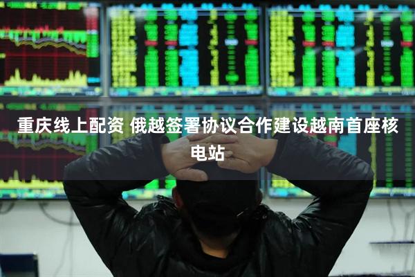 重庆线上配资 俄越签署协议合作建设越南首座核电站