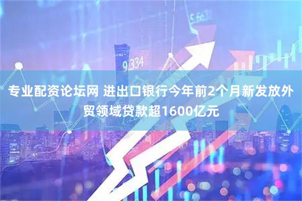 专业配资论坛网 进出口银行今年前2个月新发放外贸领域贷款超1600亿元