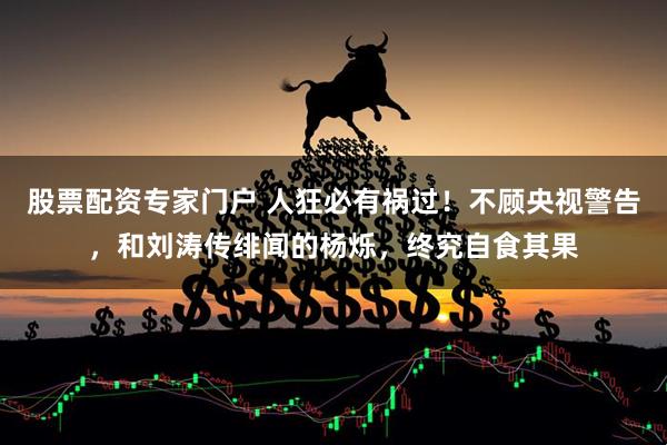 股票配资专家门户 人狂必有祸过！不顾央视警告，和刘涛传绯闻的杨烁，终究自食其果