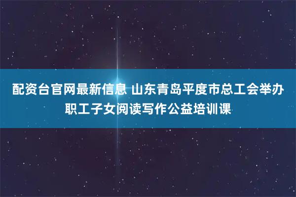配资台官网最新信息 山东青岛平度市总工会举办职工子女阅读写作公益培训课
