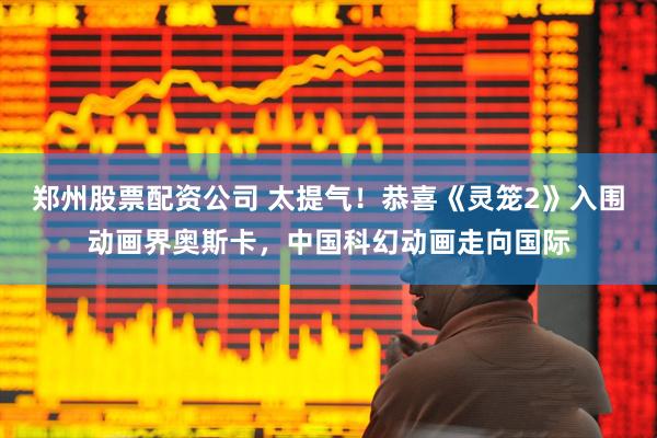 郑州股票配资公司 太提气！恭喜《灵笼2》入围动画界奥斯卡，中国科幻动画走向国际