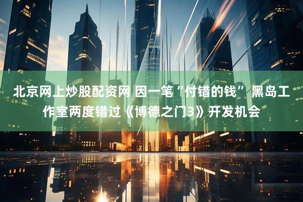 北京网上炒股配资网 因一笔“付错的钱” 黑岛工作室两度错过《博德之门3》开发机会