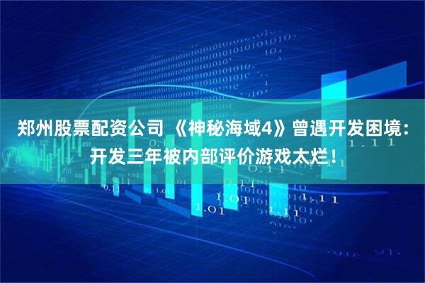 郑州股票配资公司 《神秘海域4》曾遇开发困境：开发三年被内部评价游戏太烂！