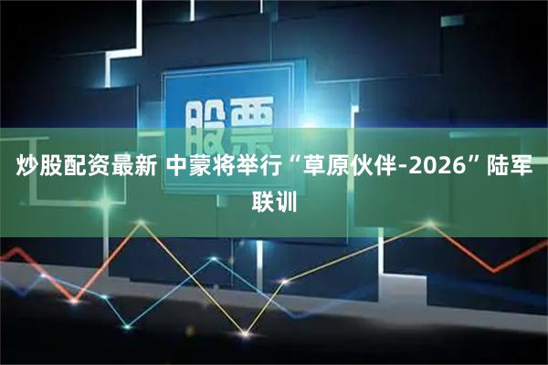 炒股配资最新 中蒙将举行“草原伙伴-2026”陆军联训