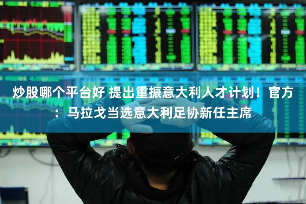 炒股哪个平台好 提出重振意大利人才计划！官方：马拉戈当选意大利足协新任主席