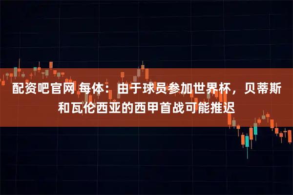 配资吧官网 每体：由于球员参加世界杯，贝蒂斯和瓦伦西亚的西甲首战可能推迟