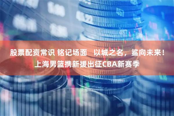 股票配资常识 铭记场面   以城之名，鲨向未来！上海男篮携新援出征CBA新赛季